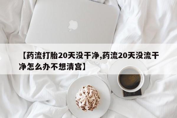 堕胎药微信有谁买微信【药流打胎20天没干净,药流20天没流干净怎么办不想清宫】