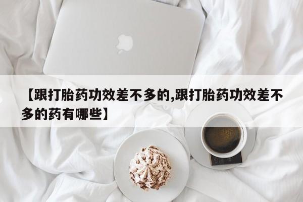 堕胎药微信有谁买微信【跟打胎药功效差不多的,跟打胎药功效差不多的药有哪些】