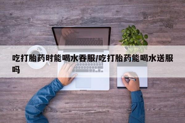 堕胎药微信有谁买微信吃打胎药时能喝水吞服/吃打胎药能喝水送服吗