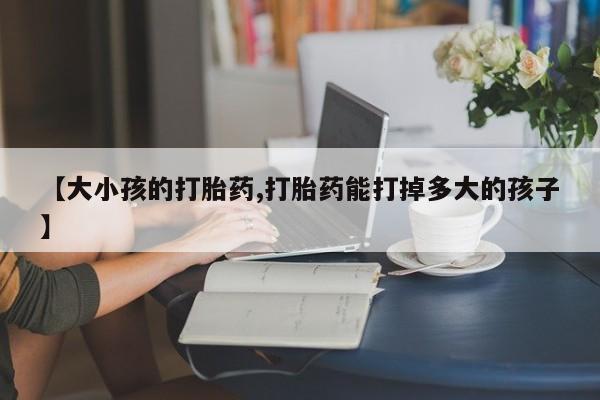 堕胎药微信有谁买微信【大小孩的打胎药,打胎药能打掉多大的孩子】