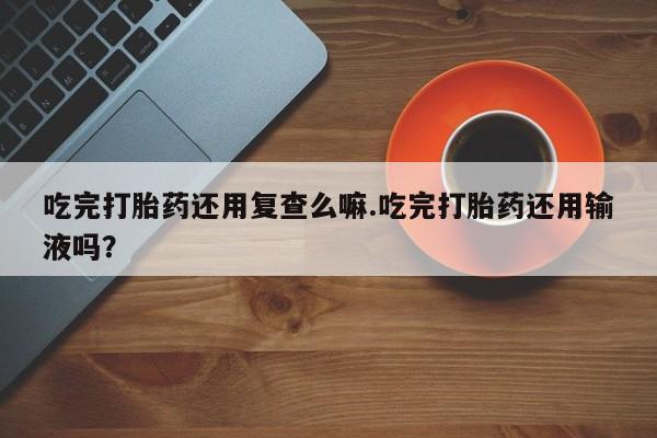 堕胎药微信有谁买微信吃完打胎药还用复查么嘛.吃完打胎药还用输液吗？