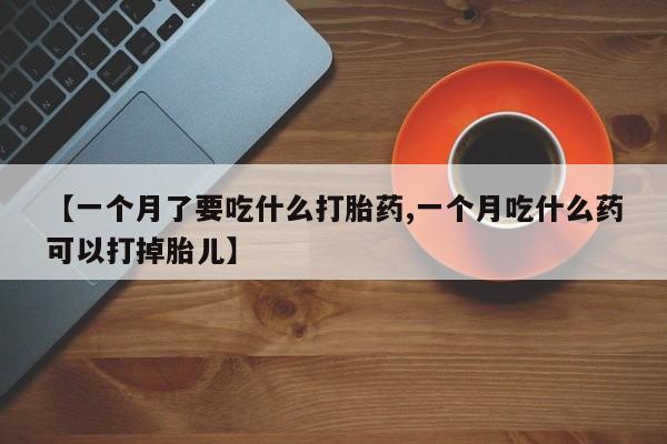 堕胎药微信有谁买微信【一个月了要吃什么打胎药,一个月吃什么药可以打掉胎儿】