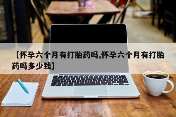 堕胎药微信有谁买微信【怀孕六个月有打胎药吗,怀孕六个月有打胎药吗多少钱】