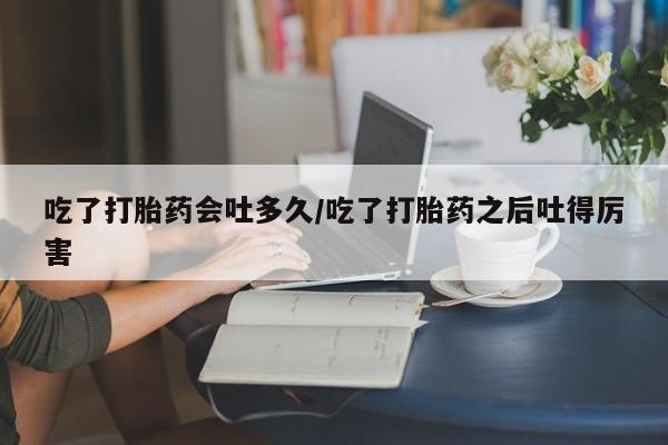 堕胎药微信有谁买微信吃了打胎药会吐多久/吃了打胎药之后吐得厉害