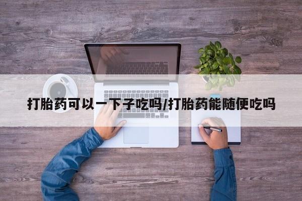 堕胎药微信有谁买微信打胎药可以一下子吃吗/打胎药能随便吃吗