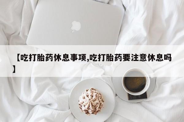 堕胎药微信有谁买微信【吃打胎药休息事项,吃打胎药要注意休息吗】