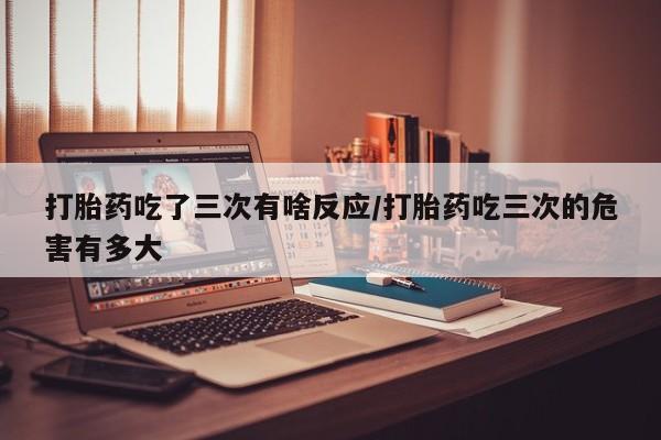 堕胎药微信有谁买微信打胎药吃了三次有啥反应/打胎药吃三次的危害有多大