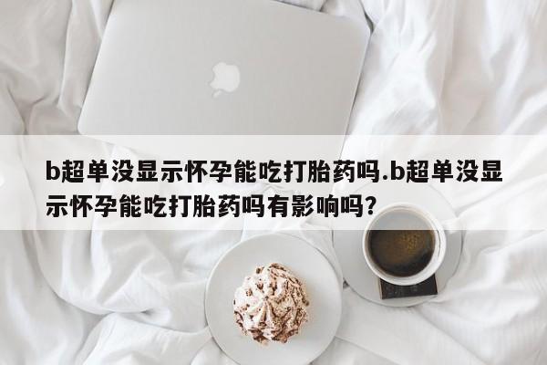 堕胎药微信有谁买微信b超单没显示怀孕能吃打胎药吗.b超单没显示怀孕能吃打胎药吗有影响吗？