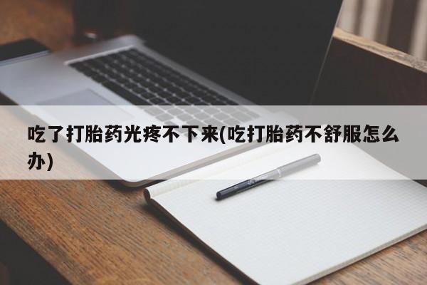 堕胎药微信有谁买微信吃了打胎药光疼不下来(吃打胎药不舒服怎么办)