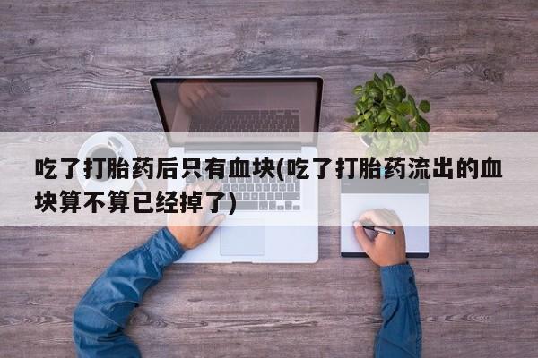 堕胎药微信有谁买微信吃了打胎药后只有血块(吃了打胎药流出的血块算不算已经掉了)
