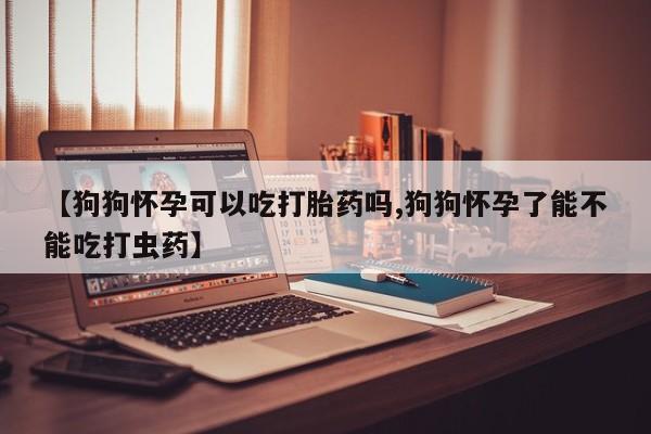 堕胎药微信有谁买微信【狗狗怀孕可以吃打胎药吗,狗狗怀孕了能不能吃打虫药】