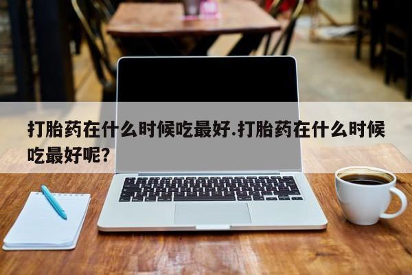 堕胎药微信有谁买微信打胎药在什么时候吃最好.打胎药在什么时候吃最好呢？