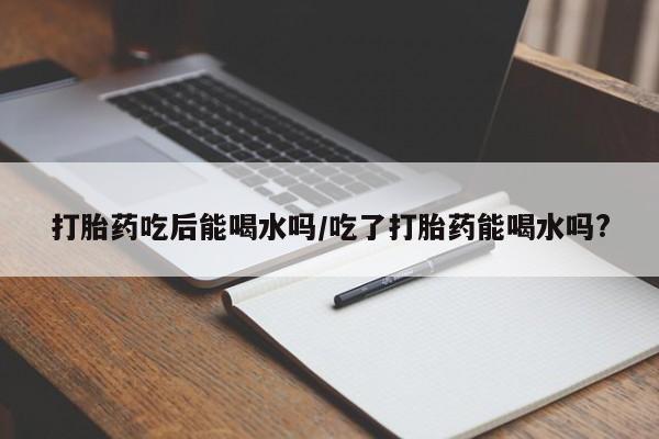 堕胎药微信有谁买微信打胎药吃后能喝水吗/吃了打胎药能喝水吗?