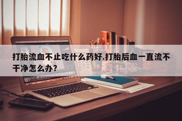 堕胎药微信有谁买微信打胎流血不止吃什么药好.打胎后血一直流不干净怎么办？