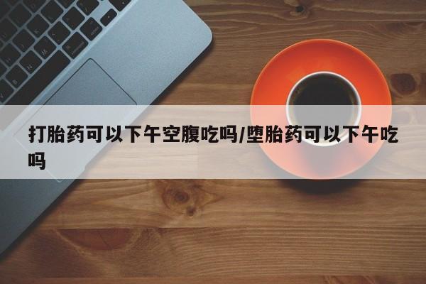 堕胎药微信有谁买微信打胎药可以下午空腹吃吗/堕胎药可以下午吃吗