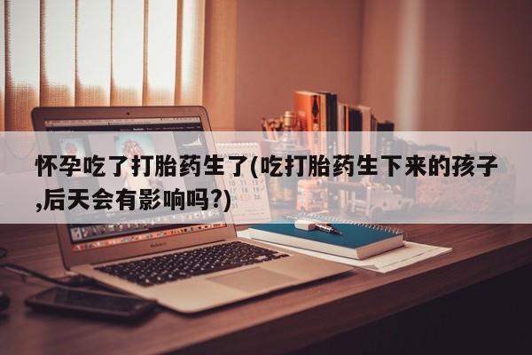 堕胎药微信有谁买微信怀孕吃了打胎药生了(吃打胎药生下来的孩子,后天会有影响吗?)
