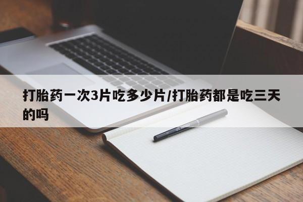 堕胎药微信有谁买微信打胎药一次3片吃多少片/打胎药都是吃三天的吗