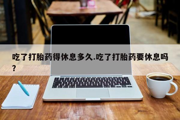 堕胎药微信有谁买微信吃了打胎药得休息多久.吃了打胎药要休息吗？