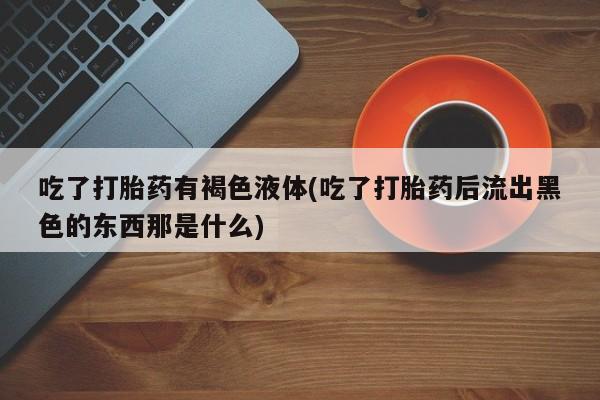 堕胎药微信有谁买微信吃了打胎药有褐色液体(吃了打胎药后流出黑色的东西那是什么)