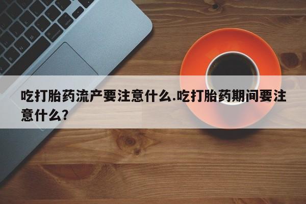堕胎药微信有谁买微信吃打胎药流产要注意什么.吃打胎药期间要注意什么？