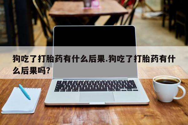 堕胎药微信有谁买微信狗吃了打胎药有什么后果.狗吃了打胎药有什么后果吗？