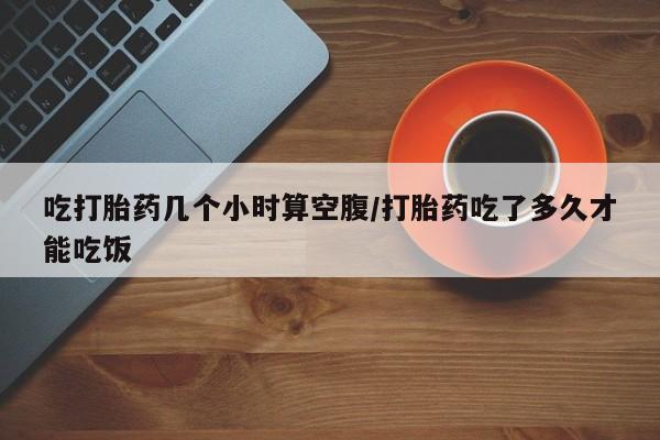 堕胎药微信有谁买微信吃打胎药几个小时算空腹/打胎药吃了多久才能吃饭