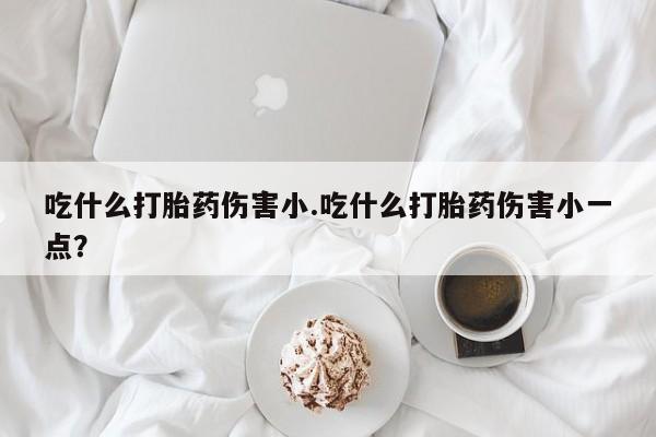 堕胎药微信有谁买微信吃什么打胎药伤害小.吃什么打胎药伤害小一点？
