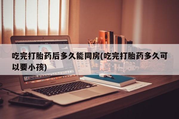 堕胎药微信有谁买微信吃完打胎药后多久能同房(吃完打胎药多久可以要小孩)