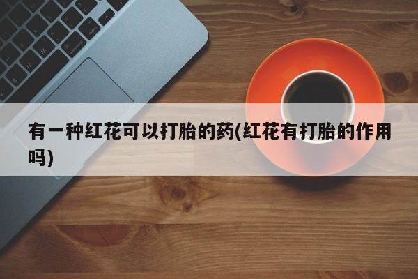 堕胎药微信有谁买微信有一种红花可以打胎的药(红花有打胎的作用吗)