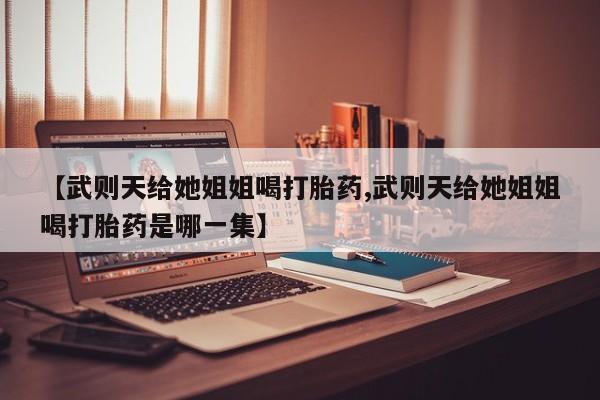堕胎药微信有谁买微信【武则天给她姐姐喝打胎药,武则天给她姐姐喝打胎药是哪一集】