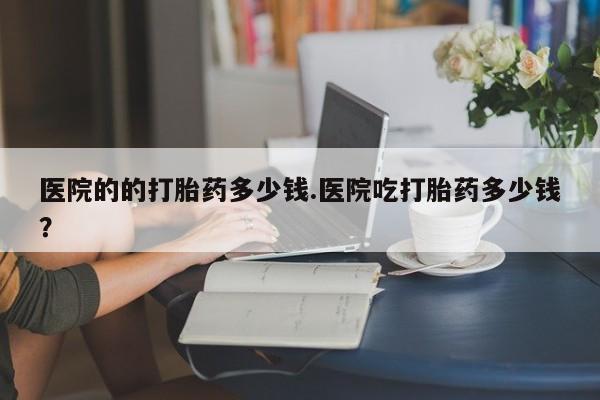 堕胎药微信有谁买微信医院的的打胎药多少钱.医院吃打胎药多少钱？