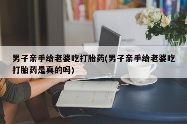 堕胎药微信有谁买微信男子亲手给老婆吃打胎药(男子亲手给老婆吃打胎药是真的吗)