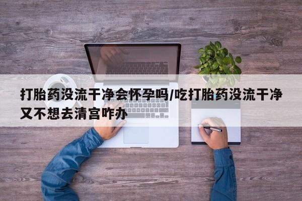堕胎药微信有谁买微信打胎药没流干净会怀孕吗/吃打胎药没流干净又不想去清宫咋办