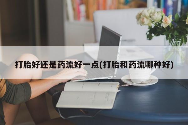 堕胎药微信有谁买微信打胎好还是药流好一点(打胎和药流哪种好)