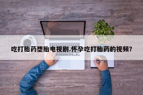 堕胎药微信有谁买微信吃打胎药堕胎电视剧.怀孕吃打胎药的视频？