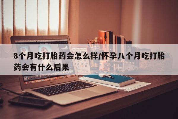 堕胎药微信有谁买微信8个月吃打胎药会怎么样/怀孕八个月吃打胎药会有什么后果