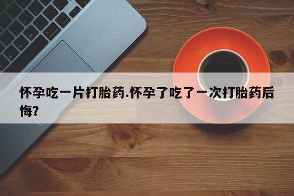 堕胎药微信有谁买微信怀孕吃一片打胎药.怀孕了吃了一次打胎药后悔？