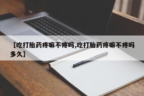 堕胎药微信有谁买微信【吃打胎药疼嘛不疼吗,吃打胎药疼嘛不疼吗多久】
