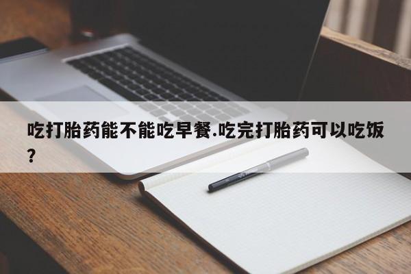 堕胎药微信有谁买微信吃打胎药能不能吃早餐.吃完打胎药可以吃饭？