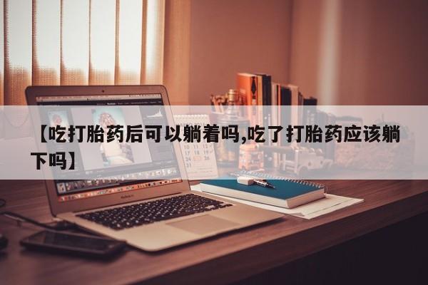 堕胎药微信有谁买微信【吃打胎药后可以躺着吗,吃了打胎药应该躺下吗】