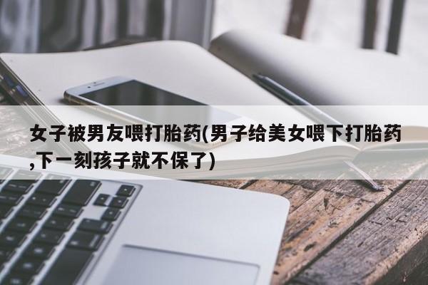 堕胎药微信有谁买微信女子被男友喂打胎药(男子给美女喂下打胎药,下一刻孩子就不保了)