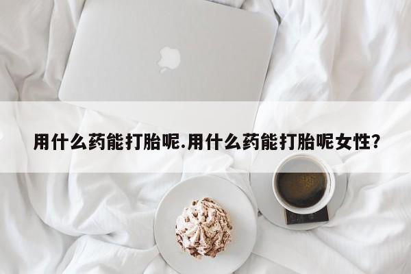 堕胎药微信有谁买微信用什么药能打胎呢.用什么药能打胎呢女性？