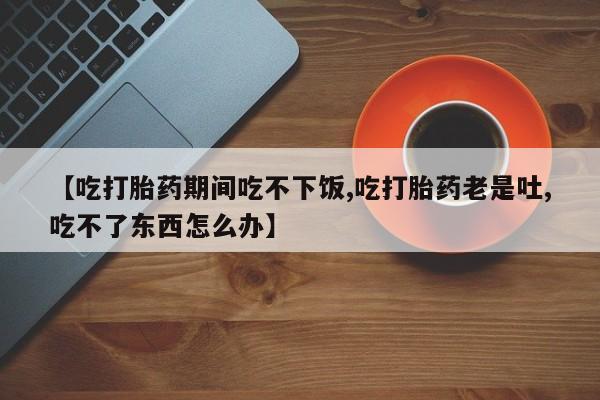 堕胎药微信有谁买微信【吃打胎药期间吃不下饭,吃打胎药老是吐,吃不了东西怎么办】