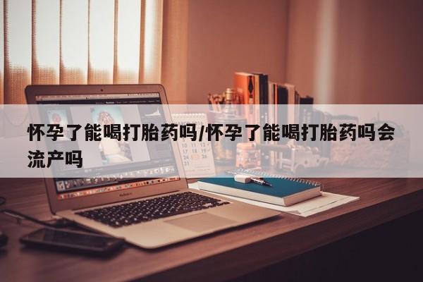 堕胎药微信有谁买微信怀孕了能喝打胎药吗/怀孕了能喝打胎药吗会流产吗