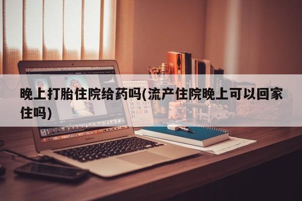 堕胎药微信有谁买微信晚上打胎住院给药吗(流产住院晚上可以回家住吗)