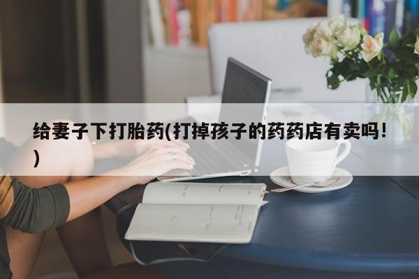 堕胎药微信有谁买微信给妻子下打胎药(打掉孩子的药药店有卖吗!)