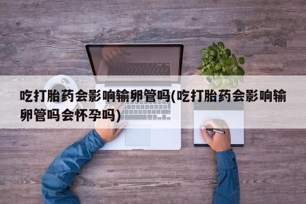 堕胎药微信有谁买微信吃打胎药会影响输卵管吗(吃打胎药会影响输卵管吗会怀孕吗)