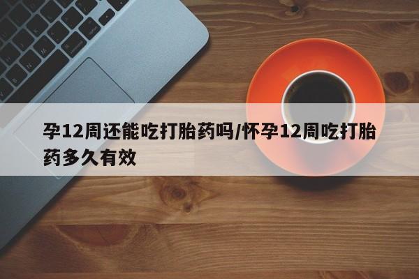 堕胎药微信有谁买微信孕12周还能吃打胎药吗/怀孕12周吃打胎药多久有效