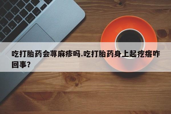 堕胎药微信有谁买微信吃打胎药会荨麻疹吗.吃打胎药身上起疙瘩咋回事？