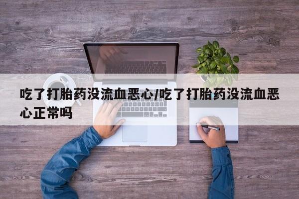 堕胎药微信有谁买微信吃了打胎药没流血恶心/吃了打胎药没流血恶心正常吗